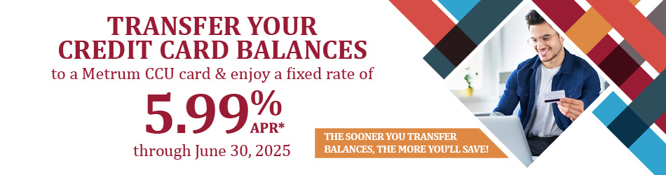 Transfer your credit card balances to a Metrum CCU card & enjoy a fixed rate of 5.99% APR* through June 30, 2025. The sooner you transfer balances, the more you save!