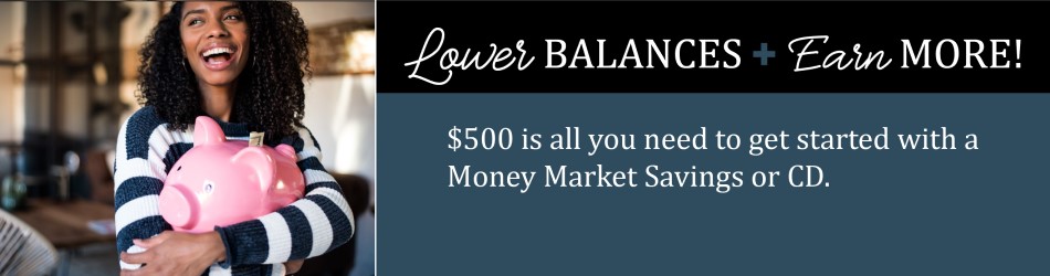 Lower Balances + Earn More! $500 is all you need to get started with a Money Market Savings or CD.